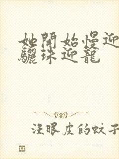 她开始慢迎迎合骊珠迎龙