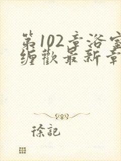 第102章浴室缠欢最新章节更新时间