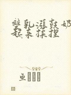 双乳涨鼓奶头翘起来揉捏