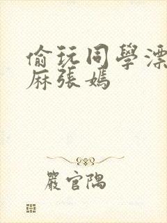 偷玩同学漂亮麻麻张嫣