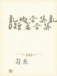 乱肉合集乱500短篇合集