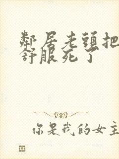 邻居老头把我弄舒服死了