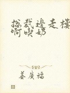 总裁边走楼梯嗯啊吃奶