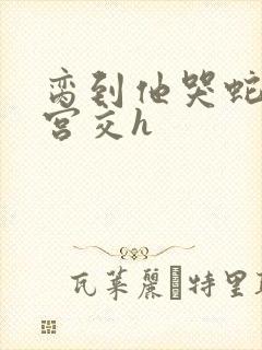 脔到他哭蛇双根宫交h