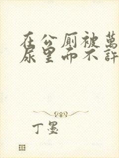 在公厕被万人C尿里面不许漏出来