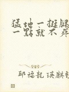 猛地一挺腿再开一点就不疼