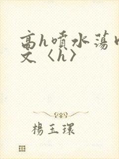 高h喷水荡肉欲文〈h〉