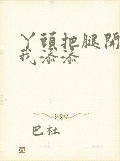 丫头把腿开大让我添添封面