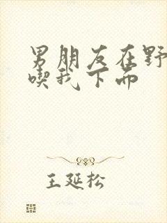 男朋友在野外猛吃我下面封面