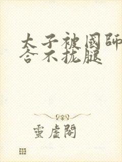 太子被国师c到合不拢腿