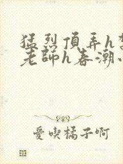 猛烈顶弄h禁欲老师h春潮小说