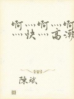 啊灬啊灬啊灬啊灬快灬高潮