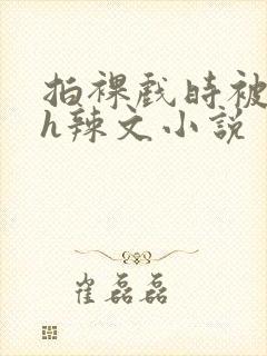 拍裸戏时被c了h辣文小说