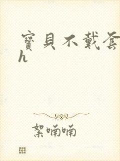 宝贝不戴套套了h