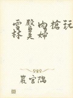 雪臀肉枪玩遍武林美妇