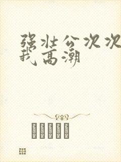 强壮公次次弄得我高潮