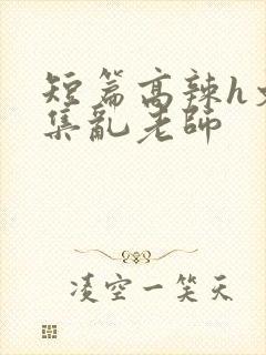 短篇高辣h文合集乱老师