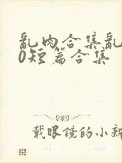 乱肉合集乱500短篇合集