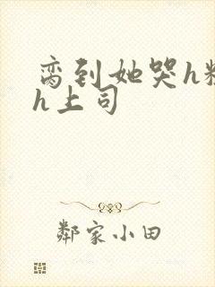 脔到她哭h粗话h上司