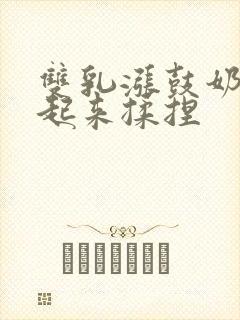 双乳涨鼓奶头翘起来揉捏