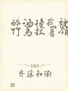 醉酒后我被青梅竹马拉着领证了