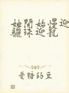 她开始慢迎迎合骊珠迎龙