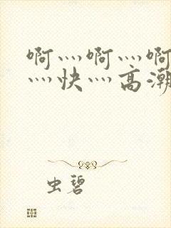 啊灬啊灬啊灬啊灬快灬高潮