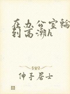 在办公室轮流澡到高潮h