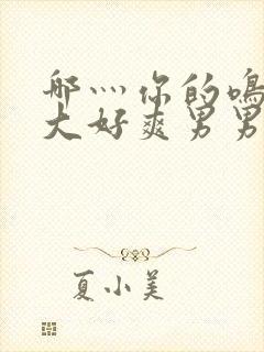 哪灬你的鸣巴好大好爽男男