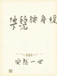 他的腰身缓慢的下沉