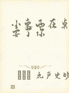 小东西在桌子上要了你