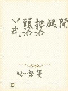 丫头把腿开大让我添添