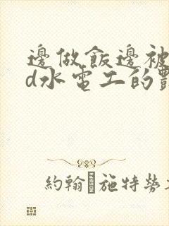 边做饭边被躁bd水电工的艳遇