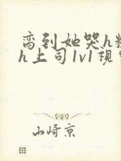 脔到她哭h粗话h上司1v1视频