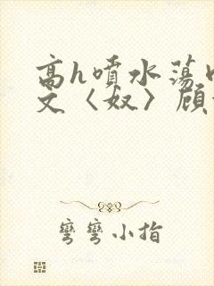 高h喷水荡肉欲文〈奴〉顾依依
