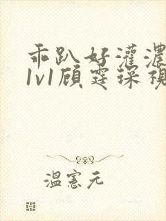 乖趴好灌浓精h1v1顾霆琛视频