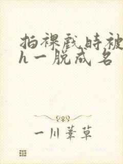 拍裸戏时被c了h一脱成名