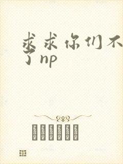 求求你们不要做了np