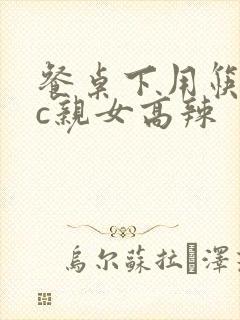 餐桌下用筷子狂c亲女高辣