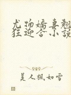 尤物娇妻翘臀疯狂迎合小说