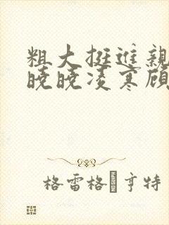 粗大挺进亲女h晓晓凌寒顾晓晓