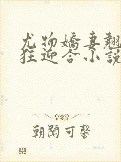 尤物娇妻翘臀疯狂迎合小说