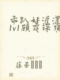 乖趴好灌浓精h1v1顾霆琛视频