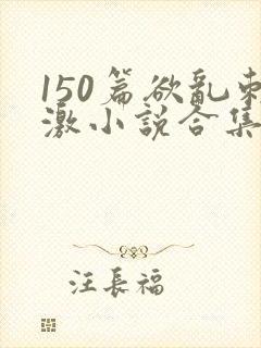 150篇欲乱刺激小说合集