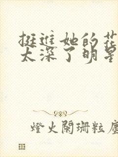 挺进她的花苞啊太深了明星小说