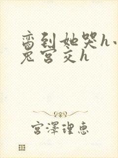 脔到她哭h小白兔宫交h