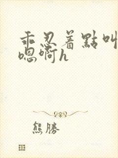 乖忍着点叫出来嗯啊h