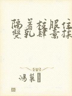 隔着校服住她的双乳肆意揉封面