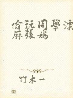 偷玩同学漂亮麻麻张嫣