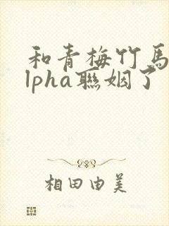 和青梅竹马的alpha联姻了 笔趣阁